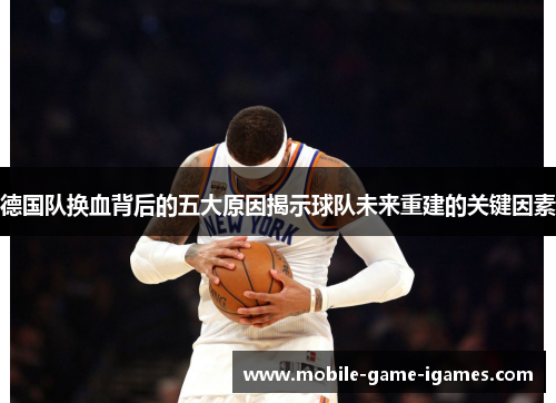 德国队换血背后的五大原因揭示球队未来重建的关键因素 德国队换血背后的五大原因揭示球队未来重建的关键因素
