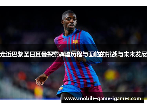 走近巴黎圣日耳曼探索辉煌历程与面临的挑战与未来发展