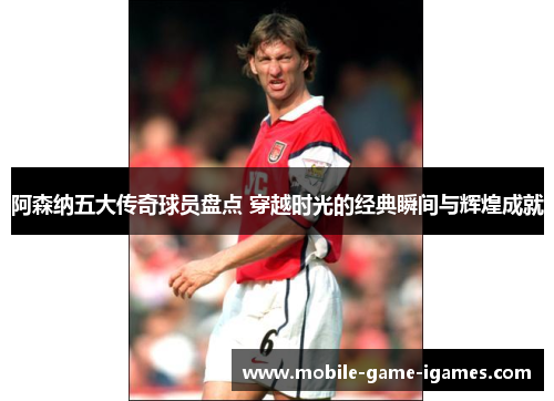 阿森纳五大传奇球员盘点 穿越时光的经典瞬间与辉煌成就