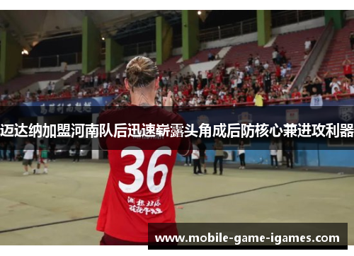 迈达纳加盟河南队后迅速崭露头角成后防核心兼进攻利器 迈达纳加盟河南队后迅速崭露头角成后防核心兼进攻利器