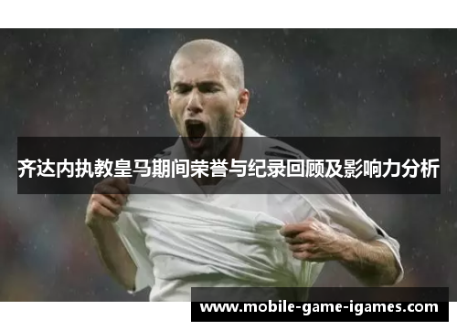 齐达内执教皇马期间荣誉与纪录回顾及影响力分析 齐达内执教皇马期间荣誉与纪录回顾及影响力分析